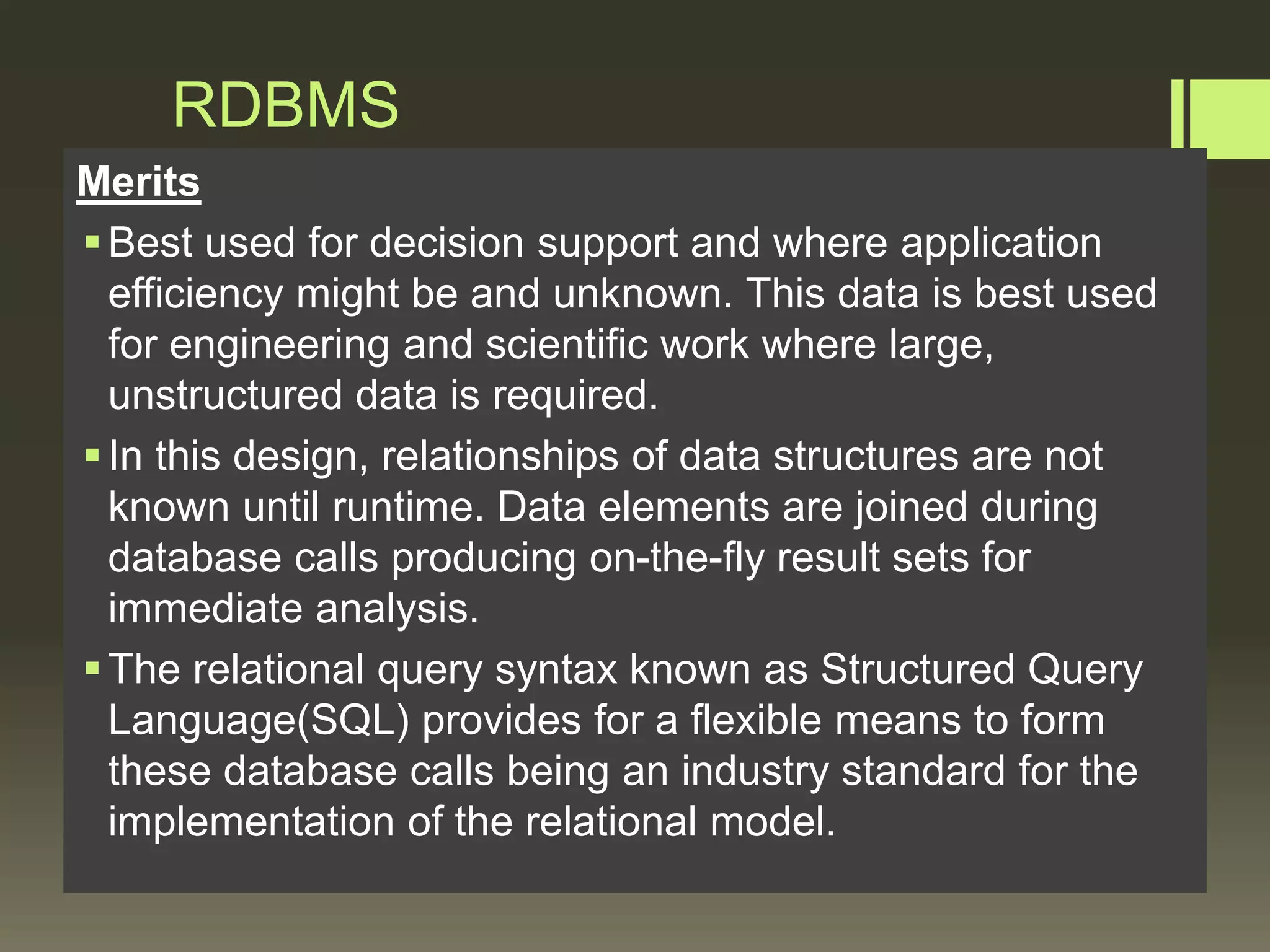 RDBMS
Merits
Best used for decision support and where application
efficiency might be and unknown. This data is best used
for engineering and scientific work where large,
unstructured data is required.
In this design, relationships of data structures are not
known until runtime. Data elements are joined during
database calls producing on-the-fly result sets for
immediate analysis.
The relational query syntax known as Structured Query
Language(SQL) provides for a flexible means to form
these database calls being an industry standard for the
implementation of the relational model.
 