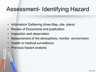 Assessment- Identifying Hazard
• Information Gathering (Area Map, site plans)
• Review of Documents and publication
• Inspection and observation
• Measurement of the atmosphere, monitor environment
• Health or medical surveillance
• Previous hazard analysis
 