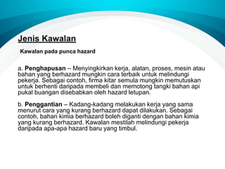 Jenis Kawalan
a. Penghapusan – Menyingkirkan kerja, alatan, proses, mesin atau
bahan yang berhazard mungkin cara terbaik untuk melindungi
pekerja. Sebagai contoh, firma kitar semula mungkin memutuskan
untuk berhenti daripada membeli dan memotong tangki bahan api
pukal buangan disebabkan oleh hazard letupan.
b. Penggantian – Kadang-kadang melakukan kerja yang sama
menurut cara yang kurang berhazard dapat dilakukan. Sebagai
contoh, bahan kimia berhazard boleh diganti dengan bahan kimia
yang kurang berhazard. Kawalan mestilah melindungi pekerja
daripada apa-apa hazard baru yang timbul.
Kawalan pada punca hazard
 