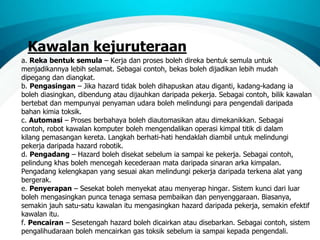 Kawalan kejuruteraan
a. Reka bentuk semula – Kerja dan proses boleh direka bentuk semula untuk
menjadikannya lebih selamat. Sebagai contoh, bekas boleh dijadikan lebih mudah
dipegang dan diangkat.
b. Pengasingan – Jika hazard tidak boleh dihapuskan atau diganti, kadang-kadang ia
boleh diasingkan, dibendung atau dijauhkan daripada pekerja. Sebagai contoh, bilik kawalan
bertebat dan mempunyai penyaman udara boleh melindungi para pengendali daripada
bahan kimia toksik.
c. Automasi – Proses berbahaya boleh diautomasikan atau dimekanikkan. Sebagai
contoh, robot kawalan komputer boleh mengendalikan operasi kimpal titik di dalam
kilang pemasangan kereta. Langkah berhati-hati hendaklah diambil untuk melindungi
pekerja daripada hazard robotik.
d. Pengadang – Hazard boleh disekat sebelum ia sampai ke pekerja. Sebagai contoh,
pelindung khas boleh mencegah kecederaan mata daripada sinaran arka kimpalan.
Pengadang kelengkapan yang sesuai akan melindungi pekerja daripada terkena alat yang
bergerak.
e. Penyerapan – Sesekat boleh menyekat atau menyerap hingar. Sistem kunci dari luar
boleh mengasingkan punca tenaga semasa pembaikan dan penyenggaraan. Biasanya,
semakin jauh satu-satu kawalan itu mengasingkan hazard daripada pekerja, semakin efektif
kawalan itu.
f. Pencairan – Sesetengah hazard boleh dicairkan atau disebarkan. Sebagai contoh, sistem
pengalihudaraan boleh mencairkan gas toksik sebelum ia sampai kepada pengendali.
 