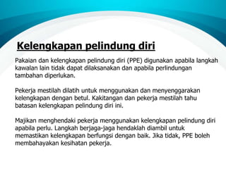 Kelengkapan pelindung diri
Pakaian dan kelengkapan pelindung diri (PPE) digunakan apabila langkah
kawalan lain tidak dapat dilaksanakan dan apabila perlindungan
tambahan diperlukan.
Pekerja mestilah dilatih untuk menggunakan dan menyenggarakan
kelengkapan dengan betul. Kakitangan dan pekerja mestilah tahu
batasan kelengkapan pelindung diri ini.
Majikan menghendaki pekerja menggunakan kelengkapan pelindung diri
apabila perlu. Langkah berjaga-jaga hendaklah diambil untuk
memastikan kelengkapan berfungsi dengan baik. Jika tidak, PPE boleh
membahayakan kesihatan pekerja.
 