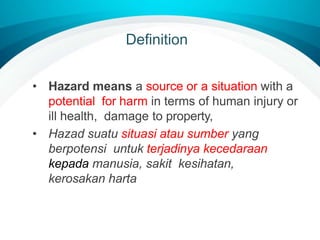 Definition
• Hazard means a source or a situation with a
potential for harm in terms of human injury or
ill health, damage to property,
• Hazad suatu situasi atau sumber yang
berpotensi untuk terjadinya kecedaraan
kepada manusia, sakit kesihatan,
kerosakan harta
 