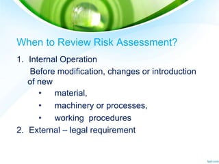 When to Review Risk Assessment?
1. Internal Operation
Before modification, changes or introduction
of new
• material,
• machinery or processes,
• working procedures
2. External – legal requirement
 
