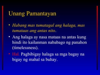 Unang PamantayanUnang Pamantayan
• Habang mas tumatagal ang halaga, mas
tumataas ang antas nito.
• Ang halaga ay nasa mataas na antas kung
hindi ito kailanman nababago ng panahon
(timelessness).
• Hal. Pagbibigay halaga sa mga bagay na
bigay ng mahal sa buhay.
 