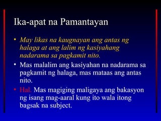 Ika-apat na PamantayanIka-apat na Pamantayan
• May likas na kaugnayan ang antas ng
halaga at ang lalim ng kasiyahang
nadarama sa pagkamit nito.
• Mas malalim ang kasiyahan na nadarama sa
pagkamit ng halaga, mas mataas ang antas
nito.
• Hal. Mas magiging maligaya ang bakasyon
ng isang mag-aaral kung ito wala itong
bagsak na subject.
 