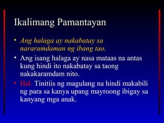 Ikalimang PamantayanIkalimang Pamantayan
• Ang halaga ay nakabatay sa
nararamdaman ng ibang tao.
• Ang isang halaga ay nasa mataas na antas
kung hindi ito nakabatay sa taong
nakakaramdam nito.
• Hal. Tinitiis ng magulang na hindi makabili
ng para sa kanya upang mayroong ibigay sa
kanyang mga anak.
 