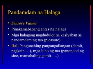 Pandamdam na HalagaPandamdam na Halaga
• Sensory Values
• Pinakamababang antas ng halaga
• Mga halagang nagdudulot na kasiyahan sa
pandamdam ng tao (pleasure).
• Hal. Pangunahing pangangailangan (damit,
pagkain …), mga luho ng tao (panonood ng
sine, mamahaling gamit ….)
 