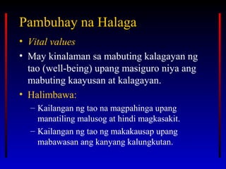 Pambuhay na HalagaPambuhay na Halaga
• Vital values
• May kinalaman sa mabuting kalagayan ng
tao (well-being) upang masiguro niya ang
mabuting kaayusan at kalagayan.
• Halimbawa:
– Kailangan ng tao na magpahinga upang
manatiling malusog at hindi magkasakit.
– Kailangan ng tao ng makakausap upang
mabawasan ang kanyang kalungkutan.
 
