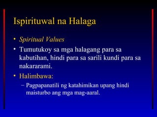Ispirituwal na HalagaIspirituwal na Halaga
• Spiritual Values
• Tumutukoy sa mga halagang para sa
kabutihan, hindi para sa sarili kundi para sa
nakararami.
• Halimbawa:
– Pagpapanatili ng katahimikan upang hindi
maisturbo ang mga mag-aaral.
 