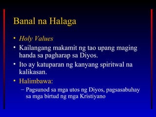 Banal na HalagaBanal na Halaga
• Holy Values
• Kailangang makamit ng tao upang maging
handa sa pagharap sa Diyos.
• Ito ay katuparan ng kanyang spiritwal na
kalikasan.
• Halimbawa:
– Pagsunod sa mga utos ng Diyos, pagsasabuhay
sa mga birtud ng mga Kristiyano
 