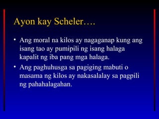 Ayon kay Scheler….Ayon kay Scheler….
• Ang moral na kilos ay nagaganap kung ang
isang tao ay pumipili ng isang halaga
kapalit ng iba pang mga halaga.
• Ang paghuhusga sa pagiging mabuti o
masama ng kilos ay nakasalalay sa pagpili
ng pahahalagahan.
 