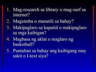 1. Mag-research sa library o mag-surf sa
internet?
2. Magsimba o manatili sa bahay?
3. Makipaglaro sa kapatid o makipaglaro
sa mga kaibigan?
4. Magbasa ng aklat o maglaro ng
basketball?
5. Puntahan sa bahay ang kaibigang may
sakit o I-text siya?
 