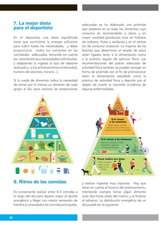 18
En el deportista una dieta equilibrada
tiene que suministrar la energía suficiente
para cubrir todas las necesidades, y debe
proporcionar todos los nutrientes en las
cantidades adecuadas, teniendo en cuenta
las características y necesidades individuales,
y adaptando la ingesta al tipo de deporte
realizado y a los entrenamientos (intensidad,
número de sesiones, horario...).
Si la rueda de alimentos indica la necesidad
de tomar por lo menos un alimento de cada
grupo al día, para conocer las proporciones
7. La mejor dieta
para el deportista
adecuadas se ha elaborado una pirámide
que presenta en su base los alimentos cuyo
consumo es recomendado a diario y en
mayor cantidad (productos ricos en hidratos
de carbono, frutas y verduras) y en el vértice
los de consumo ocasional. La mayoría de los
factores que determinan el estado de salud
están ligados tanto a la alimentación como
a la práctica regular de ejercicio físico. Las
recomendaciones del patrón adecuado de
actividad física también se pueden recoger en
forma de pirámide con el fin de promocionar
tanto la alimentación saludable como la
práctica de actividad física y deporte con el
objeto de invertir la creciente incidencia de
algunas enfermedades.
Es conveniente realizar entre 4–5 comidas a
lo largo del día para repartir mejor el aporte
energético y llegar con menor sensación de
hambre (o ansiedad) a las comidas principales,
8. Ritmo de las comidas y realizar ingestas muy copiosas. Hay que
tener en cuenta el horario del entrenamiento,
intentando siempre tomar algún alimento
unas dos horas antes del mismo, y al finalizar
el esfuerzo. La distribución energética de un
día puede ser la siguiente:
Ejercicios aeróbicos, fútbol,
baloncesto, natación...
y montar en bicicleta
Quien
no se
mueve se
oxida
Bailar, kárate, escalar...
Disfruta de los hobbies que
proporcionan fuerza y flebilidad
Subir escaleras,
andar, correr,
jugar con los
amigos...
 