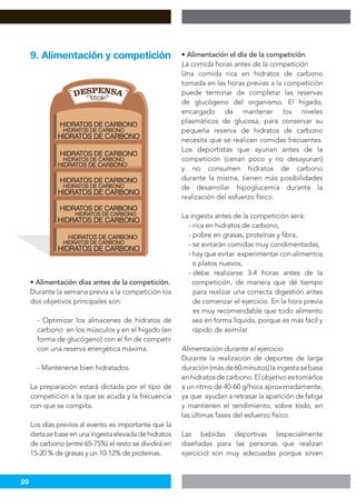 20
• Alimentación días antes de la competición.
Durante la semana previa a la competición los
dos objetivos principales son:
- Optimizar los almacenes de hidratos de
carbono en los músculos y en el hígado (en
forma de glucógeno) con el fin de competir
con una reserva energética máxima.
- Mantenerse bien hidratados.
La preparación estará dictada por el tipo de
competición a la que se acuda y la frecuencia
con que se compita.
Los días previos al evento es importante que la
dietasebaseenunaingestaelevadadehidratos
de carbono (entre 65-75%) el resto se dividirá en
15-20 % de grasas y un 10-12% de proteínas.
9. Alimentación y competición • Alimentación el día de la competición.
La comida horas antes de la competición
Una comida rica en hidratos de carbono
tomada en las horas previas a la competición
puede terminar de completar las reservas
de glucógeno del organismo. El hígado,
encargado de mantener los niveles
plasmáticos de glucosa, para conservar su
pequeña reserva de hidratos de carbono
necesita que se realicen comidas frecuentes.
Los deportistas que ayunan antes de la
competición (cenan poco y no desayunan)
y no consumen hidratos de carbono
durante la misma, tienen más posibilidades
de desarrollar hipoglucemia durante la
realización del esfuerzo físico.
La ingesta antes de la competición será:
- rica en hidratos de carbono,
- pobre en grasas, proteínas y fibra,
- se evitarán comidas muy condimentadas,
- hay que evitar experimentar con alimentos
o platos nuevos,
- debe realizarse 3-4 horas antes de la
competición, de manera que dé tiempo
para realizar una correcta digestión antes
de comenzar el ejercicio. En la hora previa
es muy recomendable que todo alimento
sea en forma líquida, porque es más fácil y
rápido de asimilar.
Alimentación durante el ejercicio
Durante la realización de deportes de larga
duración(másde60minutos)laingestasebasa
enhidratosdecarbono.Elobjetivoestomarlos
a un ritmo de 40-60 g/hora aproximadamente,
ya que ayudan a retrasar la aparición de fatiga
y mantienen el rendimiento, sobre todo, en
las últimas fases del esfuerzo físico.
Las bebidas deportivas (especialmente
diseñadas para las personas que realizan
ejercicio) son muy adecuadas porque sirven
 