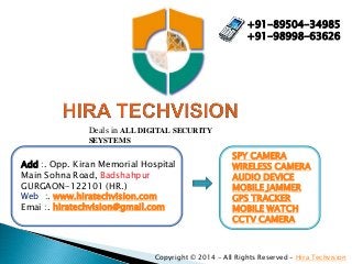 Add :. Opp. Kiran Memorial Hospital
Main Sohna Road, Badshahpur
GURGAON-122101 (HR.)
Web :. www.hiratechvision.com
Emai :. hiratechvision@gmail.com
Copyright © 2014 - All Rights Reserved - Hira Techvision
+91-89504-34985
+91-98998-63626
SPY CAMERA
WIRELESS CAMERA
AUDIO DEVICE
MOBILE JAMMER
GPS TRACKER
MOBILE WATCH
CCTV CAMERA
Deals in ALL DIGITAL SECURITY
SEYSTEMS
 