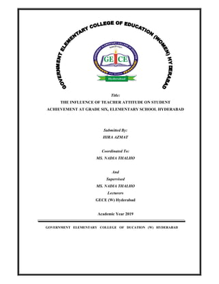 Title:
THE INFLUENCE OF TEACHER ATTITUDE ON STUDENT
ACHIEVEMENT AT GRADE SIX, ELEMENTARY SCHOOL HYDERABAD
Submitted By:
HIRA AZMAT
Coordinated To:
MS. NADIA THALHO
And
Supervised
MS. NADIA THALHO
Lecturers
GECE (W) Hyderabad
Academic Year 2019
GOVERNMENT ELEMENTARY COLLEGE OF DUCATION (W) HYDERABADLIST
 