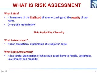 WHAT IS RISK ASSESSMENT
What is Risk?
• It is measure of the likelihood of harm occurring and the severity of that
harm.
• Or to put it more simply:
Risk= Probability X Severity
What is Assessment?
• It is an evaluation / examination of a subject in detail
What is Risk Assessment?
• It is a careful Examination of what could cause harm to People, Equipment,
Environment and Property.
10
Ver 1.8 10
 