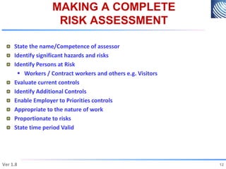 MAKING A COMPLETE
RISK ASSESSMENT
State the name/Competence of assessor
Identify significant hazards and risks
Identify Persons at Risk
 Workers / Contract workers and others e.g. Visitors
Evaluate current controls
Identify Additional Controls
Enable Employer to Priorities controls
Appropriate to the nature of work
Proportionate to risks
State time period Valid
12
Ver 1.8 12
 