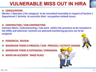VULNERABLE MISS OUT IN HIRA
25
Ver 1.8 25
CONSULTATION
Worker / Operator ( Do category) to be consulted invariably in respect of Section /
Department / Activity to ascertain their occupation related issues.
CONTRACTING / SUB CONTRACTING
Contract Work / Subcontracting / Job work within the premises to be included in
the HIRA and wherever controls are planned monitoring persons are to be
assigned.
PERIODICAL REVIEW
WHENEVER THERE IS PROCESS / SUB –PROCESS / ACTIVITY CHANGE
WHENEVER THERE IS EXTENSION / EXPANSION
WHEN AN ACCIDENT TAKES PLACE
 