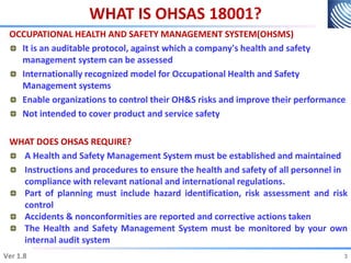 WHAT IS OHSAS 18001?
OCCUPATIONAL HEALTH AND SAFETY MANAGEMENT SYSTEM(OHSMS)
It is an auditable protocol, against which a company's health and safety
management system can be assessed
Internationally recognized model for Occupational Health and Safety
Management systems
Enable organizations to control their OH&S risks and improve their performance
Not intended to cover product and service safety
WHAT DOES OHSAS REQUIRE?
A Health and Safety Management System must be established and maintained
Instructions and procedures to ensure the health and safety of all personnel in
compliance with relevant national and international regulations.
Part of planning must include hazard identification, risk assessment and risk
control
Accidents & nonconformities are reported and corrective actions taken
The Health and Safety Management System must be monitored by your own
internal audit system
3
Ver 1.8 3
 