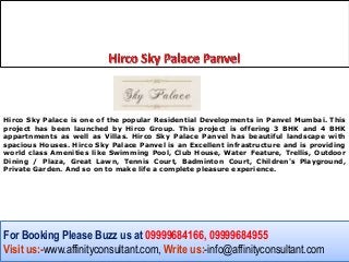 Hirco Sky Palace is one of the popular Residential Developments in Panvel Mumbai. This
project has been launched by Hirco Group. This project is offering 3 BHK and 4 BHK
appartnments as well as Villas. Hirco Sky Palace Panvel has beautiful landscape with
spacious Houses. Hirco Sky Palace Panvel is an Excellent infrastructure and is providing
world class Amenities like Swimming Pool, Club House, Water Feature, Trellis, Outdoor
Dining / Plaza, Great Lawn, Tennis Court, Badminton Court, Children's Playground,
Private Garden. And so on to make life a complete pleasure experience.




For Booking Please Buzz us at 09999684166, 09999684955
Visit us:-www.affinityconsultant.com, Write us:-info@affinityconsultant.com
 