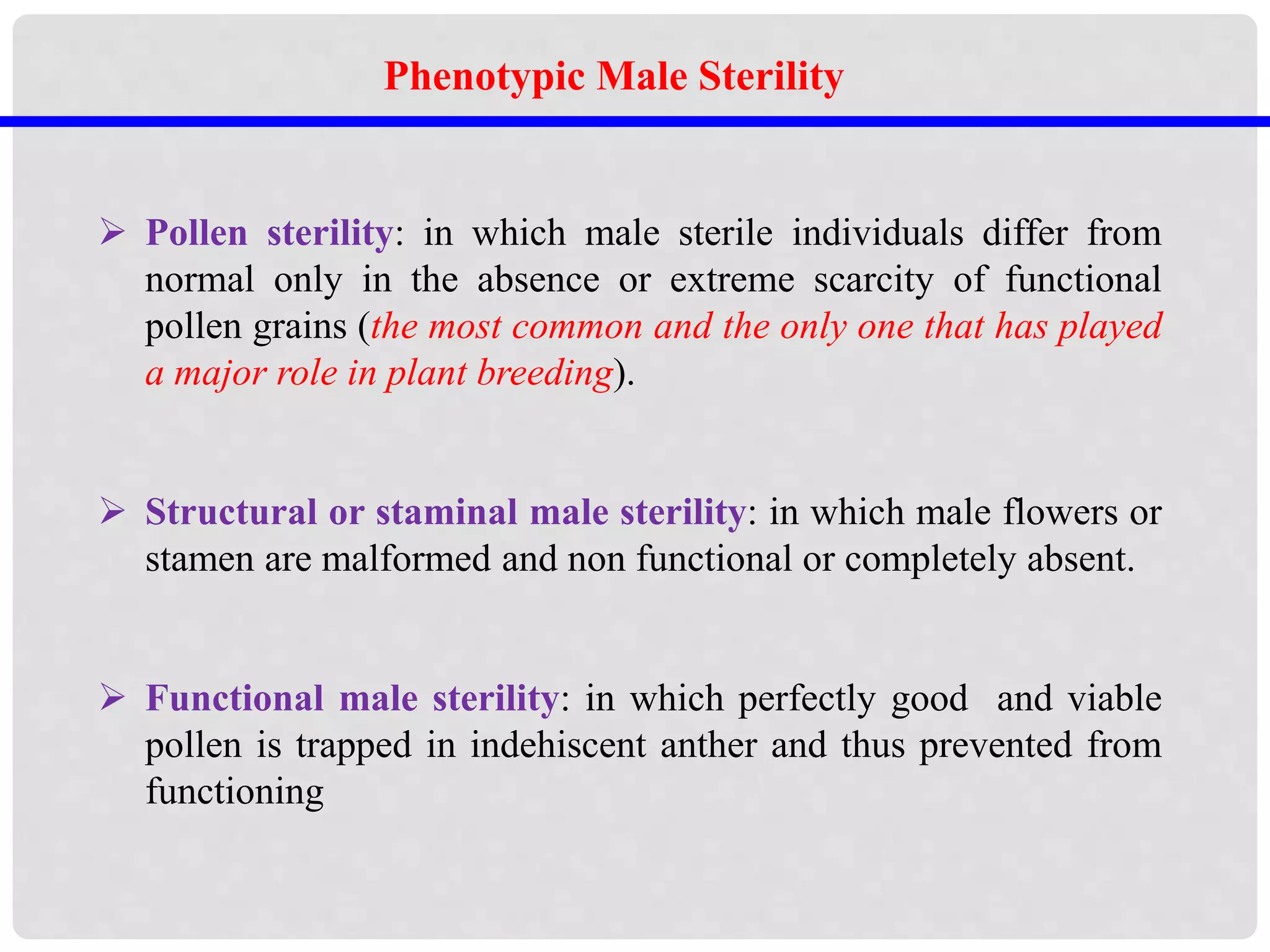  Pollen sterility: in which male sterile individuals differ from
normal only in the absence or extreme scarcity of functional
pollen grains (the most common and the only one that has played
a major role in plant breeding).
 Structural or staminal male sterility: in which male flowers or
stamen are malformed and non functional or completely absent.
 Functional male sterility: in which perfectly good and viable
pollen is trapped in indehiscent anther and thus prevented from
functioning
Phenotypic Male Sterility
 