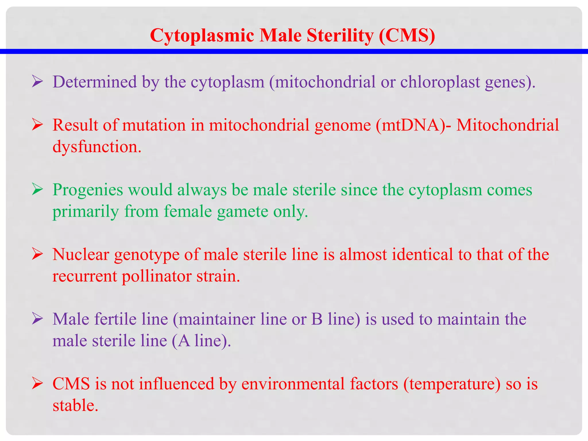 Cytoplasmic Male Sterility (CMS)
 Determined by the cytoplasm (mitochondrial or chloroplast genes).
 Result of mutation in mitochondrial genome (mtDNA)- Mitochondrial
dysfunction.
 Progenies would always be male sterile since the cytoplasm comes
primarily from female gamete only.
 Nuclear genotype of male sterile line is almost identical to that of the
recurrent pollinator strain.
 Male fertile line (maintainer line or B line) is used to maintain the
male sterile line (A line).
 CMS is not influenced by environmental factors (temperature) so is
stable.
 
