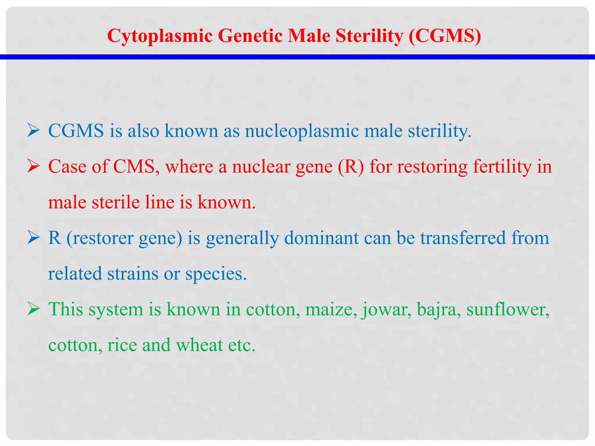 Cytoplasmic Genetic Male Sterility (CGMS)
 CGMS is also known as nucleoplasmic male sterility.
 Case of CMS, where a nuclear gene (R) for restoring fertility in
male sterile line is known.
 R (restorer gene) is generally dominant can be transferred from
related strains or species.
 This system is known in cotton, maize, jowar, bajra, sunflower,
cotton, rice and wheat etc.
 