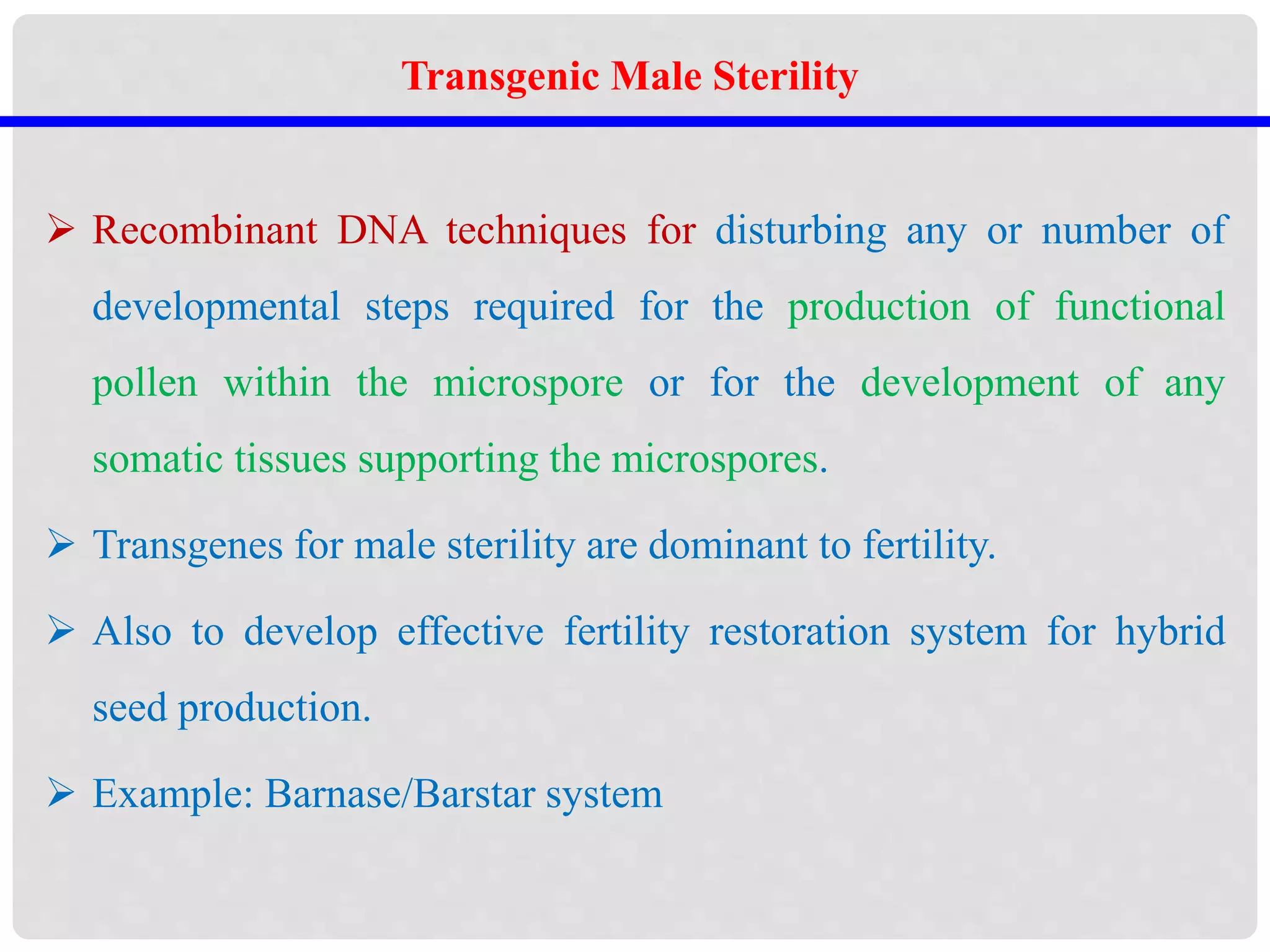  Recombinant DNA techniques for disturbing any or number of
developmental steps required for the production of functional
pollen within the microspore or for the development of any
somatic tissues supporting the microspores.
 Transgenes for male sterility are dominant to fertility.
 Also to develop effective fertility restoration system for hybrid
seed production.
 Example: Barnase/Barstar system
Transgenic Male Sterility
 