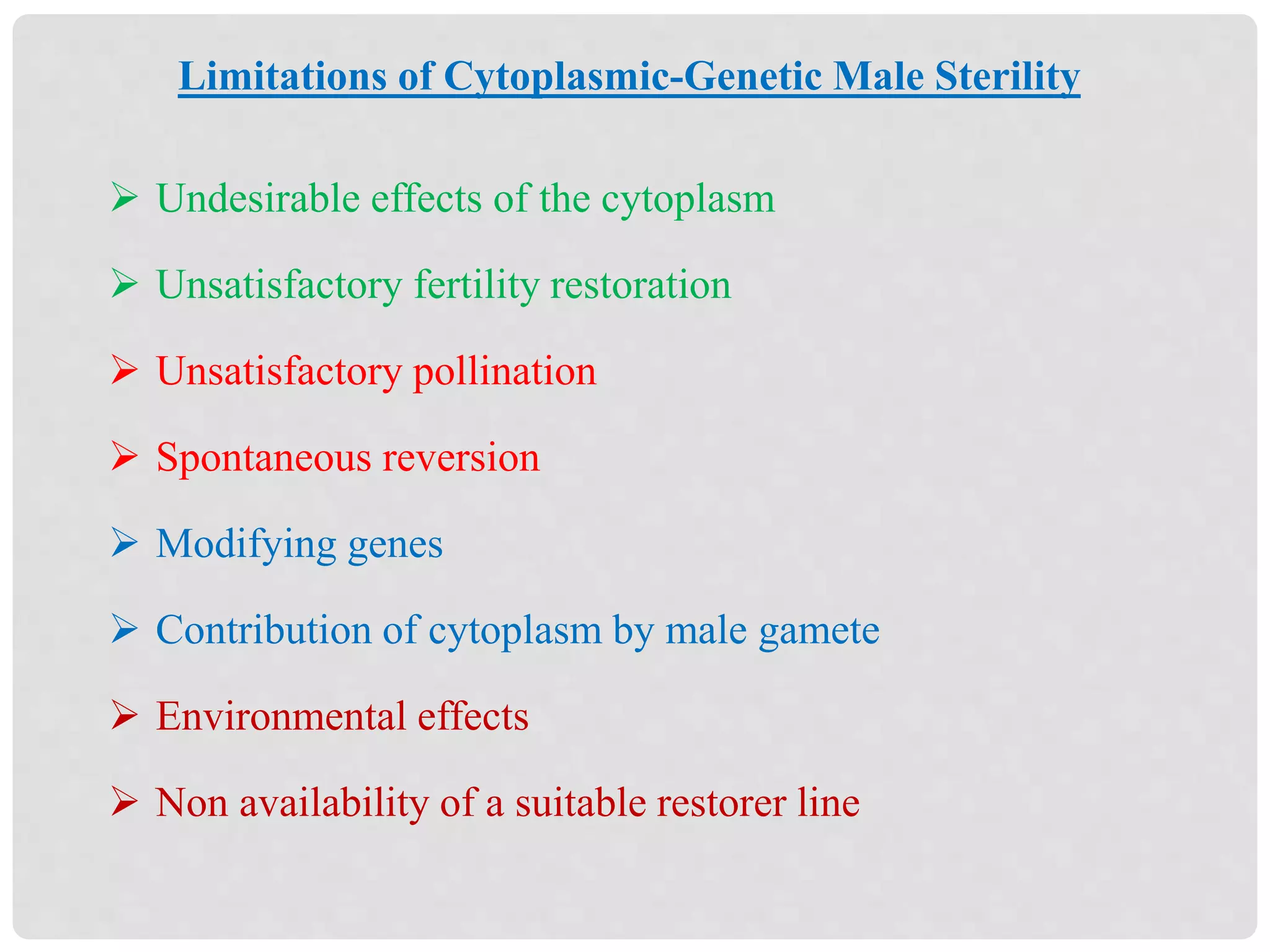  Undesirable effects of the cytoplasm
 Unsatisfactory fertility restoration
 Unsatisfactory pollination
 Spontaneous reversion
 Modifying genes
 Contribution of cytoplasm by male gamete
 Environmental effects
 Non availability of a suitable restorer line
Limitations of Cytoplasmic-Genetic Male Sterility
 