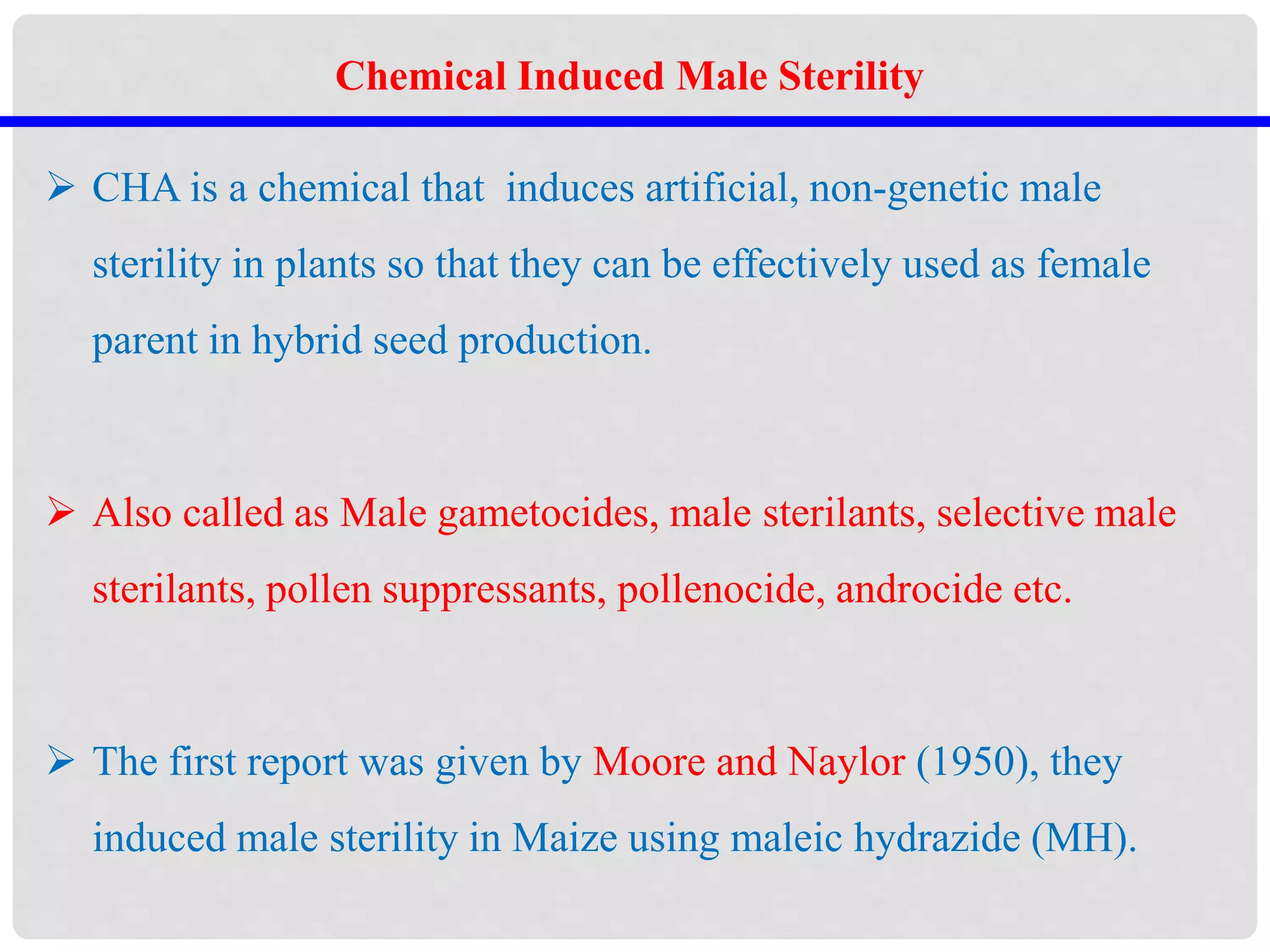  CHA is a chemical that induces artificial, non-genetic male
sterility in plants so that they can be effectively used as female
parent in hybrid seed production.
 Also called as Male gametocides, male sterilants, selective male
sterilants, pollen suppressants, pollenocide, androcide etc.
 The first report was given by Moore and Naylor (1950), they
induced male sterility in Maize using maleic hydrazide (MH).
Chemical Induced Male Sterility
 