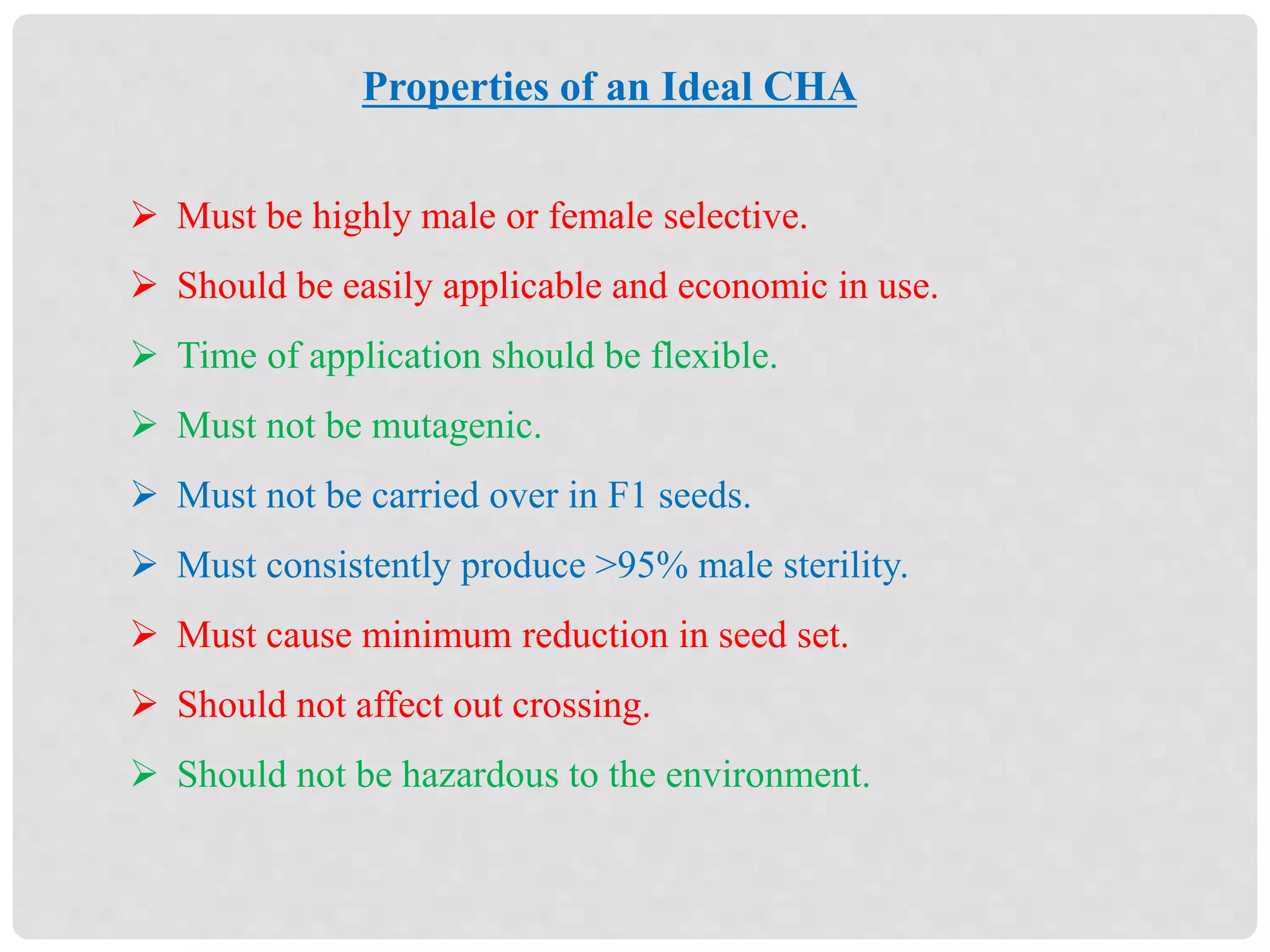 Properties of an Ideal CHA
 Must be highly male or female selective.
 Should be easily applicable and economic in use.
 Time of application should be flexible.
 Must not be mutagenic.
 Must not be carried over in F1 seeds.
 Must consistently produce >95% male sterility.
 Must cause minimum reduction in seed set.
 Should not affect out crossing.
 Should not be hazardous to the environment.
 
