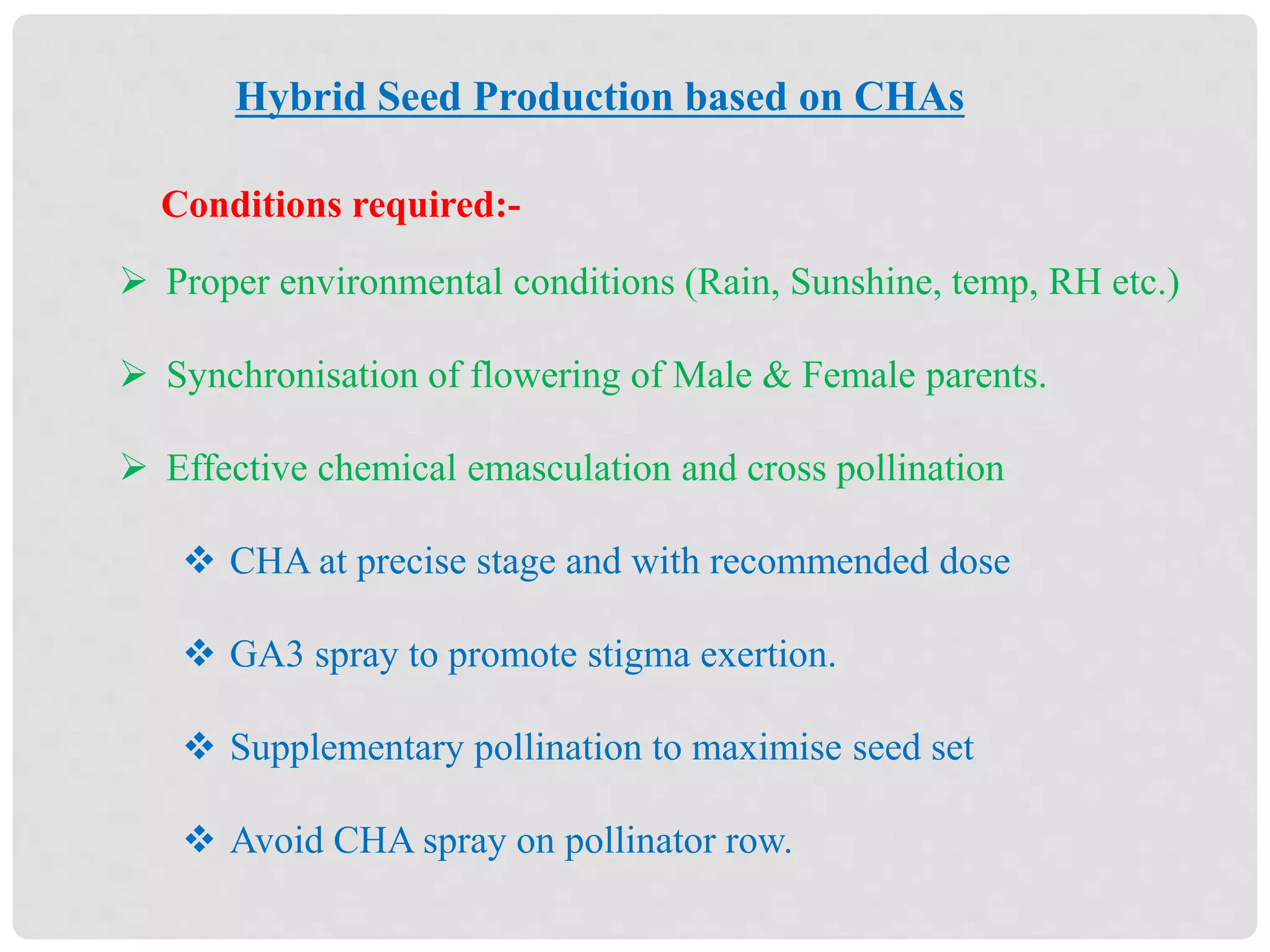 Hybrid Seed Production based on CHAs
 Proper environmental conditions (Rain, Sunshine, temp, RH etc.)
 Synchronisation of flowering of Male & Female parents.
 Effective chemical emasculation and cross pollination
 CHA at precise stage and with recommended dose
 GA3 spray to promote stigma exertion.
 Supplementary pollination to maximise seed set
 Avoid CHA spray on pollinator row.
Conditions required:-
 