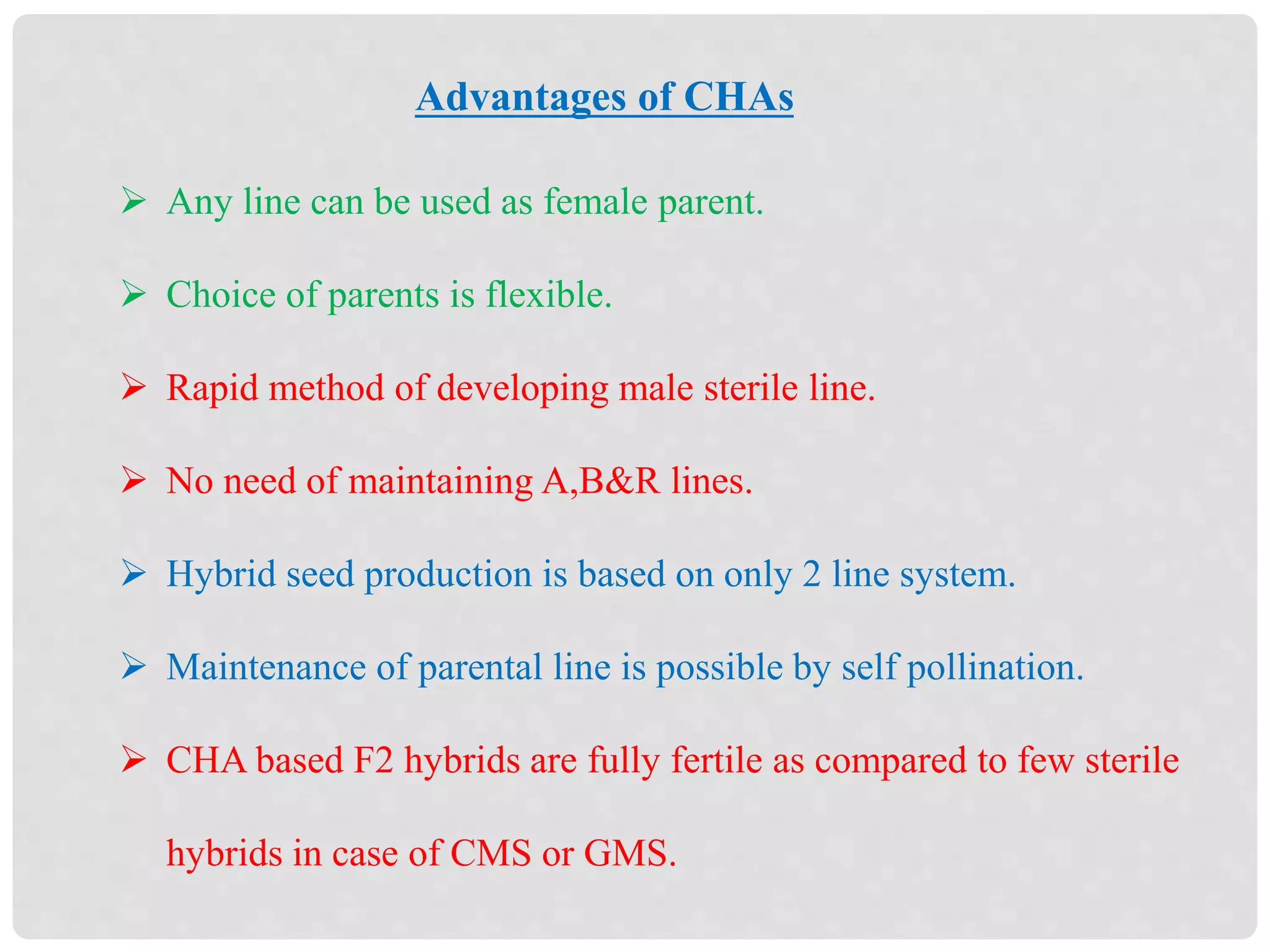 Advantages of CHAs
 Any line can be used as female parent.
 Choice of parents is flexible.
 Rapid method of developing male sterile line.
 No need of maintaining A,B&R lines.
 Hybrid seed production is based on only 2 line system.
 Maintenance of parental line is possible by self pollination.
 CHA based F2 hybrids are fully fertile as compared to few sterile
hybrids in case of CMS or GMS.
 