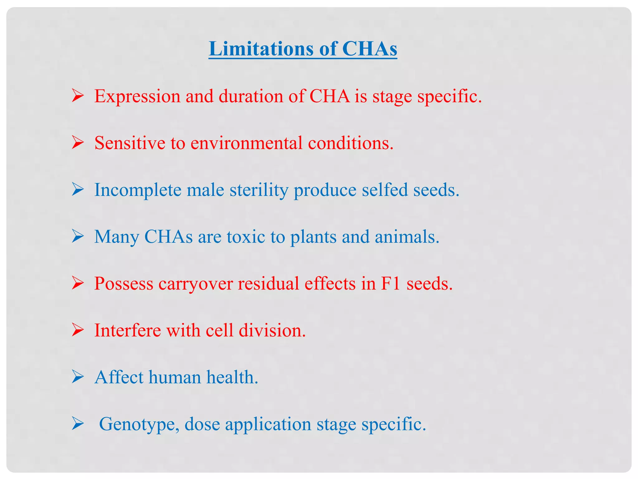 Limitations of CHAs
 Expression and duration of CHA is stage specific.
 Sensitive to environmental conditions.
 Incomplete male sterility produce selfed seeds.
 Many CHAs are toxic to plants and animals.
 Possess carryover residual effects in F1 seeds.
 Interfere with cell division.
 Affect human health.
 Genotype, dose application stage specific.
 