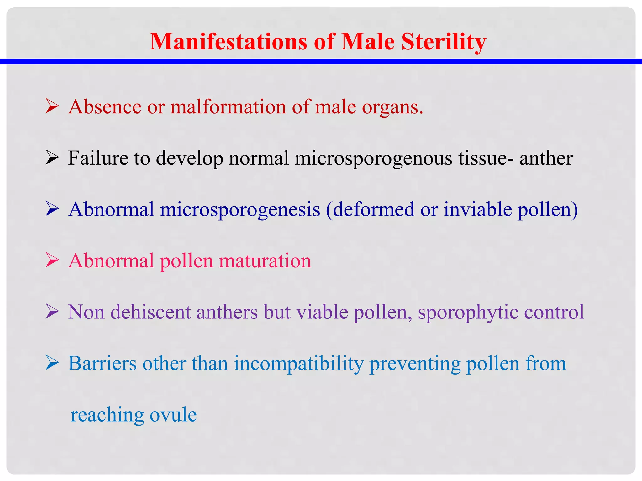 Manifestations of Male Sterility
 Absence or malformation of male organs.
 Failure to develop normal microsporogenous tissue- anther
 Abnormal microsporogenesis (deformed or inviable pollen)
 Abnormal pollen maturation
 Non dehiscent anthers but viable pollen, sporophytic control
 Barriers other than incompatibility preventing pollen from
reaching ovule
 