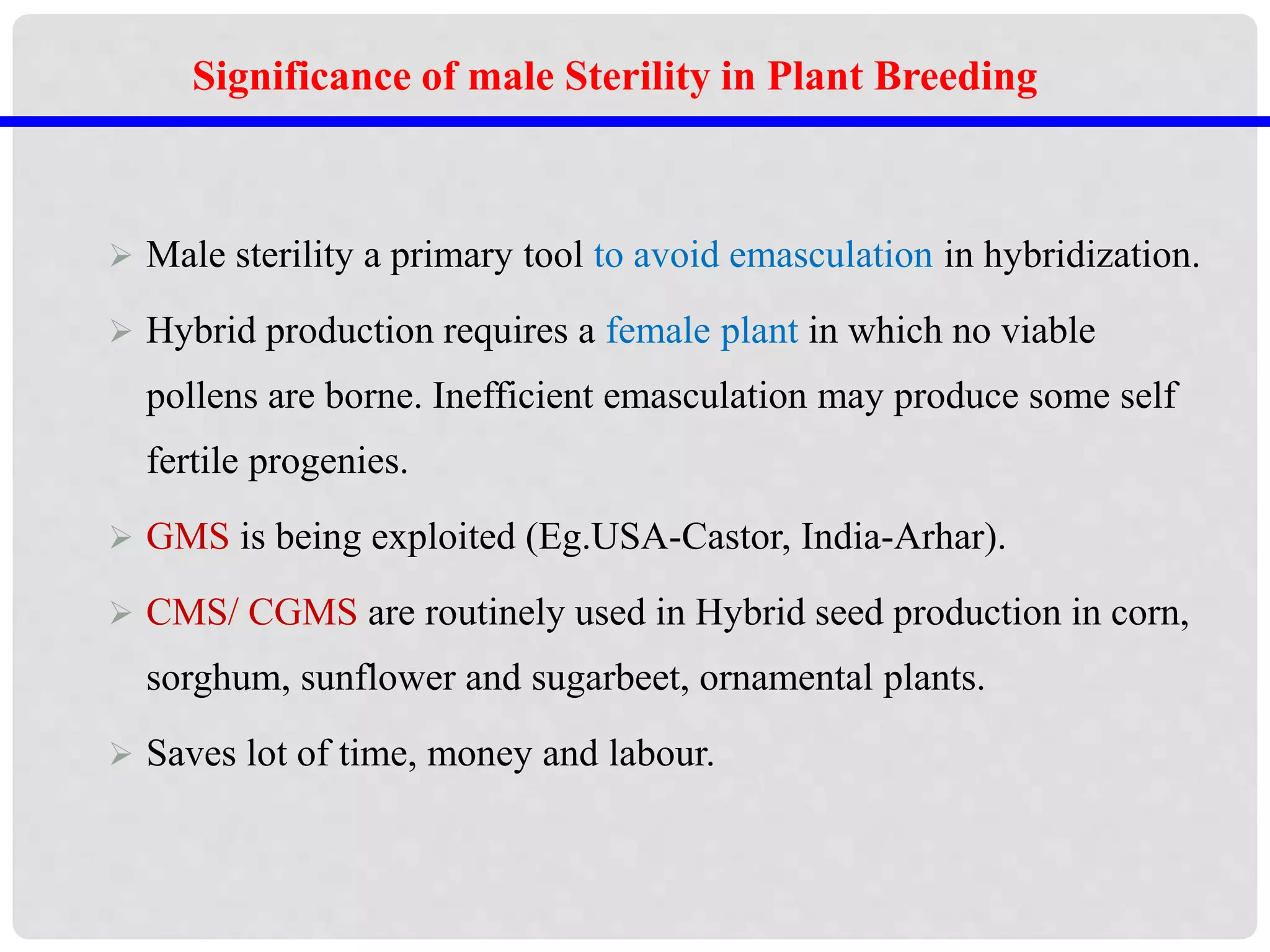  Male sterility a primary tool to avoid emasculation in hybridization.
 Hybrid production requires a female plant in which no viable
pollens are borne. Inefficient emasculation may produce some self
fertile progenies.
 GMS is being exploited (Eg.USA-Castor, India-Arhar).
 CMS/ CGMS are routinely used in Hybrid seed production in corn,
sorghum, sunflower and sugarbeet, ornamental plants.
 Saves lot of time, money and labour.
Significance of male Sterility in Plant Breeding
 