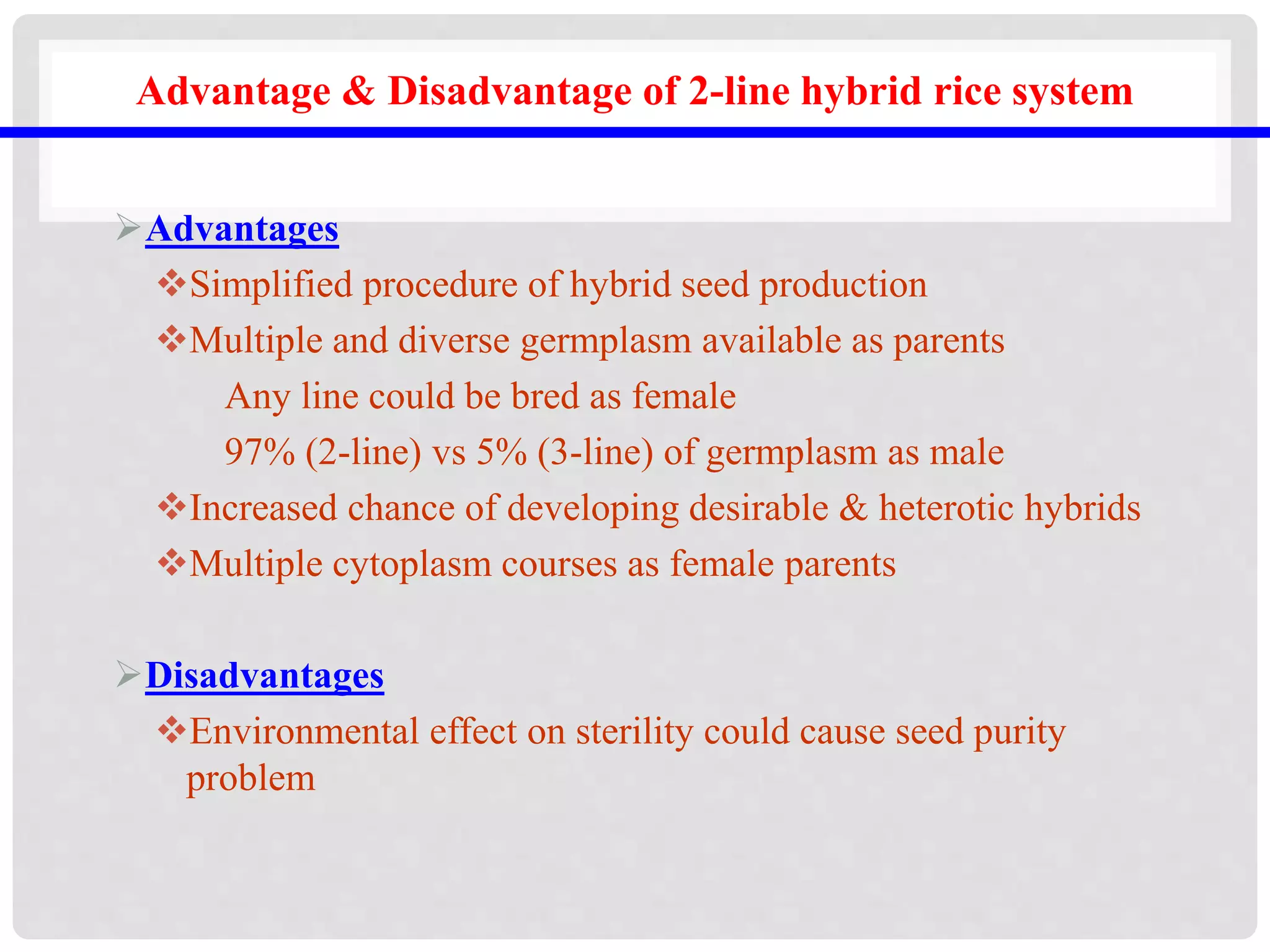 Advantage & Disadvantage of 2-line hybrid rice system
Advantages
Simplified procedure of hybrid seed production
Multiple and diverse germplasm available as parents
Any line could be bred as female
97% (2-line) vs 5% (3-line) of germplasm as male
Increased chance of developing desirable & heterotic hybrids
Multiple cytoplasm courses as female parents
Disadvantages
Environmental effect on sterility could cause seed purity
problem
 
