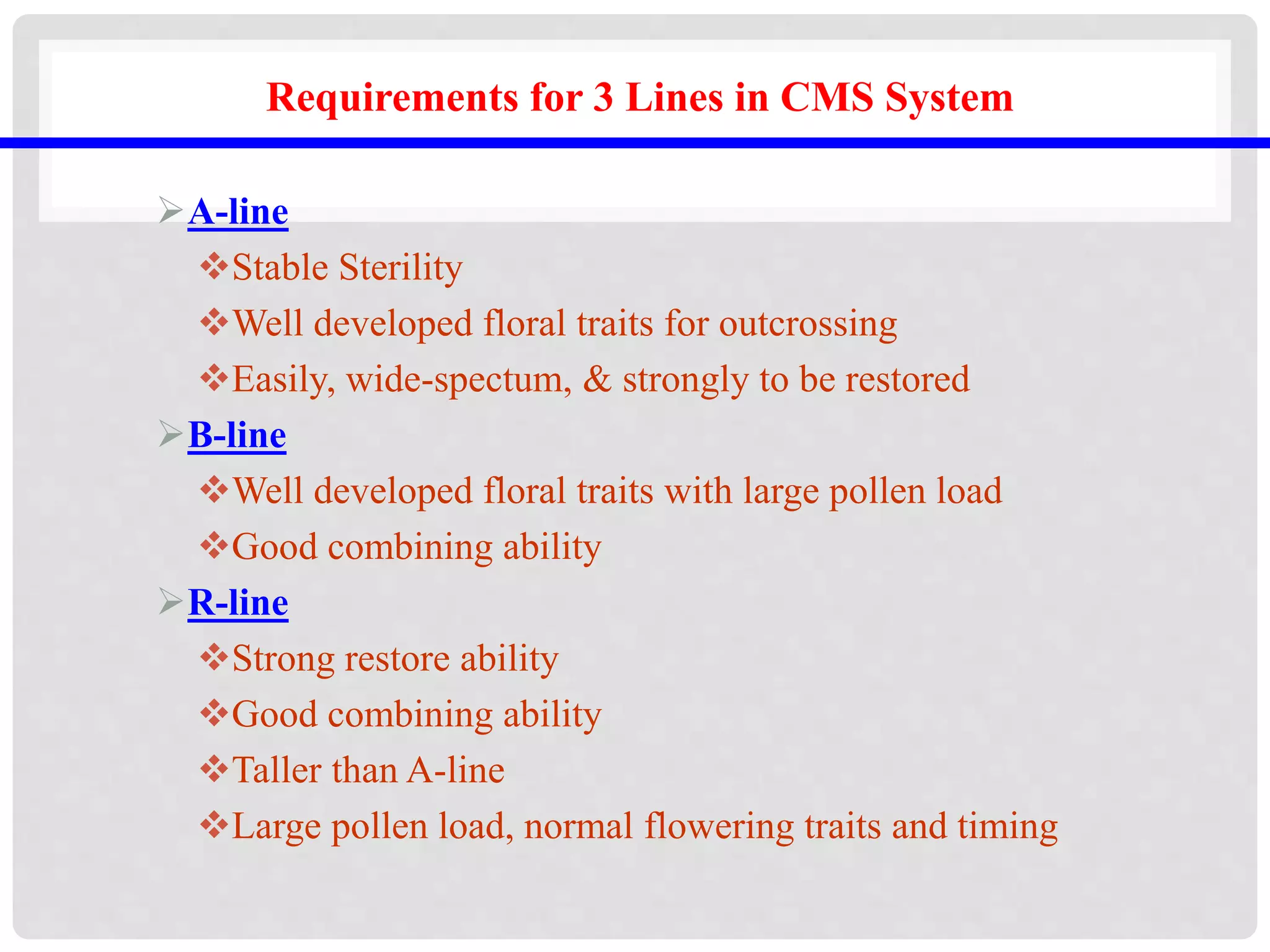 Requirements for 3 Lines in CMS System
A-line
Stable Sterility
Well developed floral traits for outcrossing
Easily, wide-spectum, & strongly to be restored
B-line
Well developed floral traits with large pollen load
Good combining ability
R-line
Strong restore ability
Good combining ability
Taller than A-line
Large pollen load, normal flowering traits and timing
 