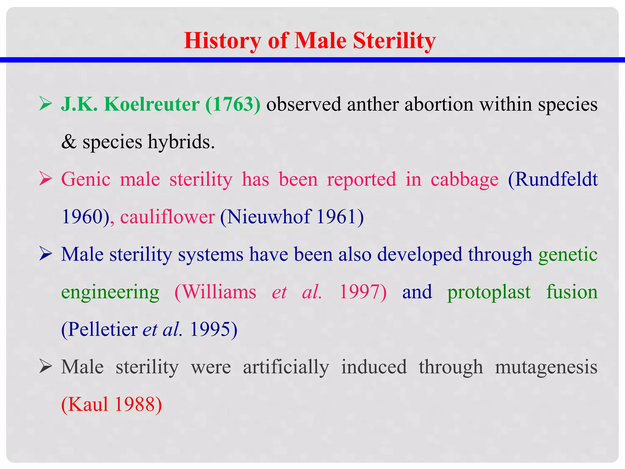 History of Male Sterility
 J.K. Koelreuter (1763) observed anther abortion within species
& species hybrids.
 Genic male sterility has been reported in cabbage (Rundfeldt
1960), cauliflower (Nieuwhof 1961)
 Male sterility systems have been also developed through genetic
engineering (Williams et al. 1997) and protoplast fusion
(Pelletier et al. 1995)
 Male sterility were artificially induced through mutagenesis
(Kaul 1988)
 