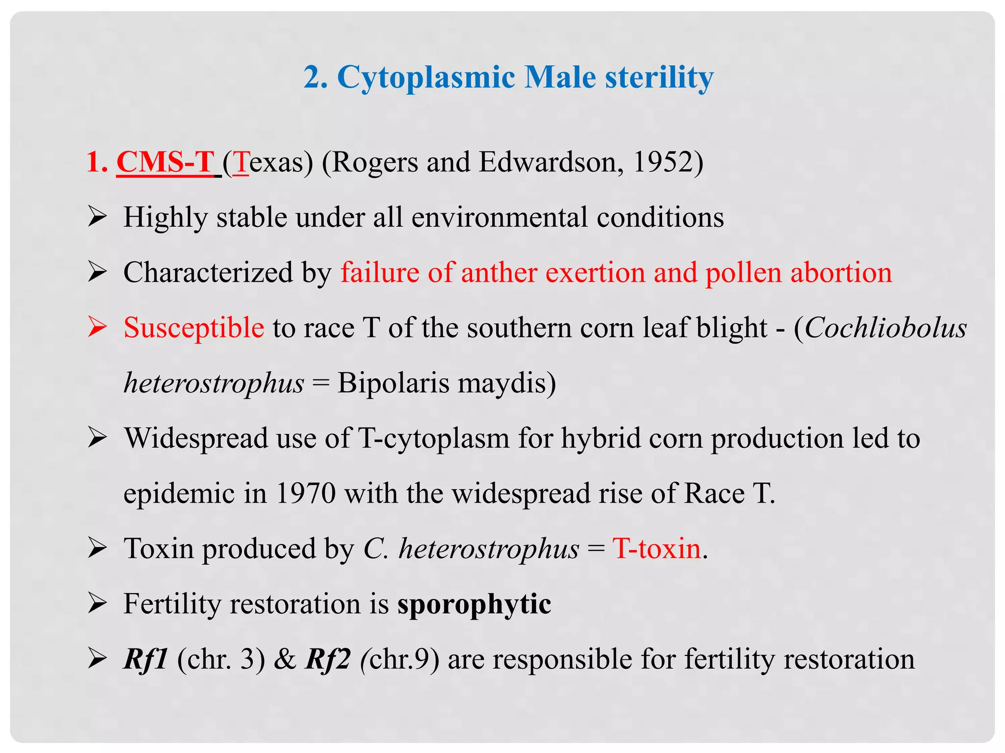 2. Cytoplasmic Male sterility
1. CMS-T (Texas) (Rogers and Edwardson, 1952)
 Highly stable under all environmental conditions
 Characterized by failure of anther exertion and pollen abortion
 Susceptible to race T of the southern corn leaf blight - (Cochliobolus
heterostrophus = Bipolaris maydis)
 Widespread use of T-cytoplasm for hybrid corn production led to
epidemic in 1970 with the widespread rise of Race T.
 Toxin produced by C. heterostrophus = T-toxin.
 Fertility restoration is sporophytic
 Rf1 (chr. 3) & Rf2 (chr.9) are responsible for fertility restoration
 