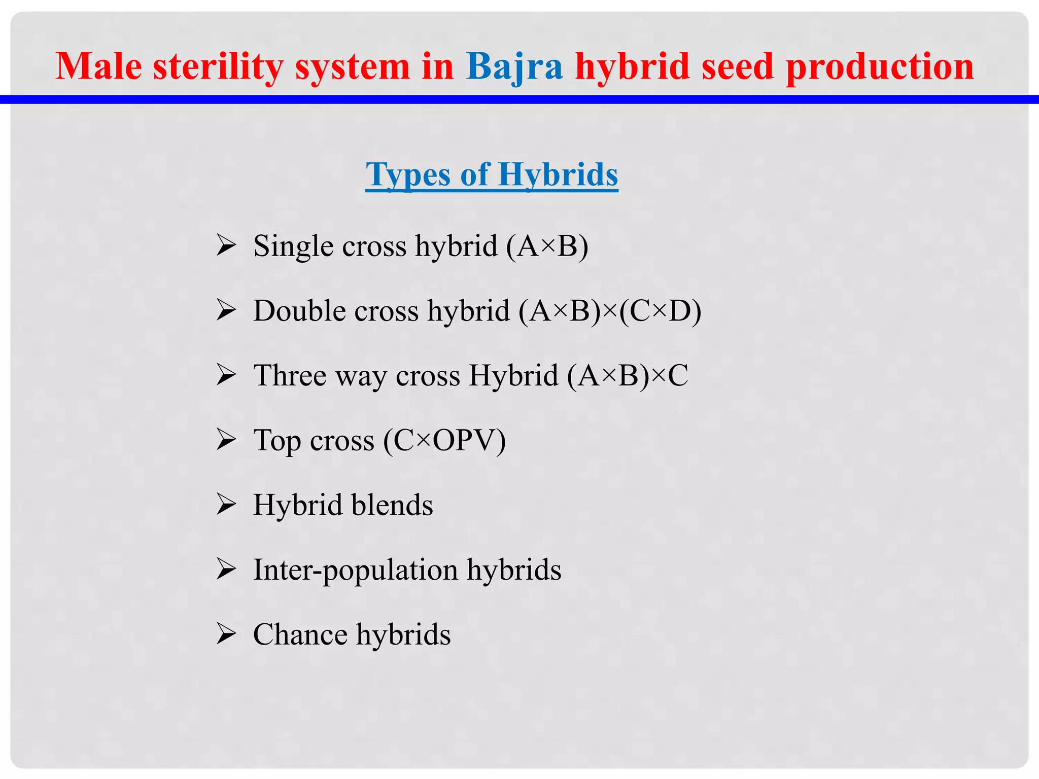 Types of Hybrids
 Single cross hybrid (A×B)
 Double cross hybrid (A×B)×(C×D)
 Three way cross Hybrid (A×B)×C
 Top cross (C×OPV)
 Hybrid blends
 Inter-population hybrids
 Chance hybrids
Male sterility system in Bajra hybrid seed production
 