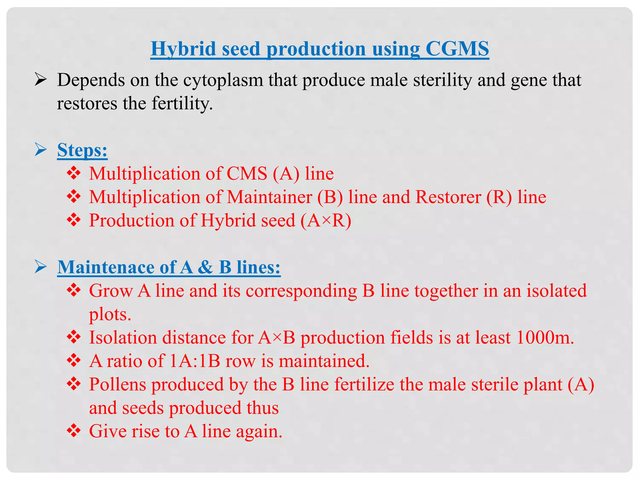 Hybrid seed production using CGMS
 Depends on the cytoplasm that produce male sterility and gene that
restores the fertility.
 Steps:
 Multiplication of CMS (A) line
 Multiplication of Maintainer (B) line and Restorer (R) line
 Production of Hybrid seed (A×R)
 Maintenace of A & B lines:
 Grow A line and its corresponding B line together in an isolated
plots.
 Isolation distance for A×B production fields is at least 1000m.
 A ratio of 1A:1B row is maintained.
 Pollens produced by the B line fertilize the male sterile plant (A)
and seeds produced thus
 Give rise to A line again.
 