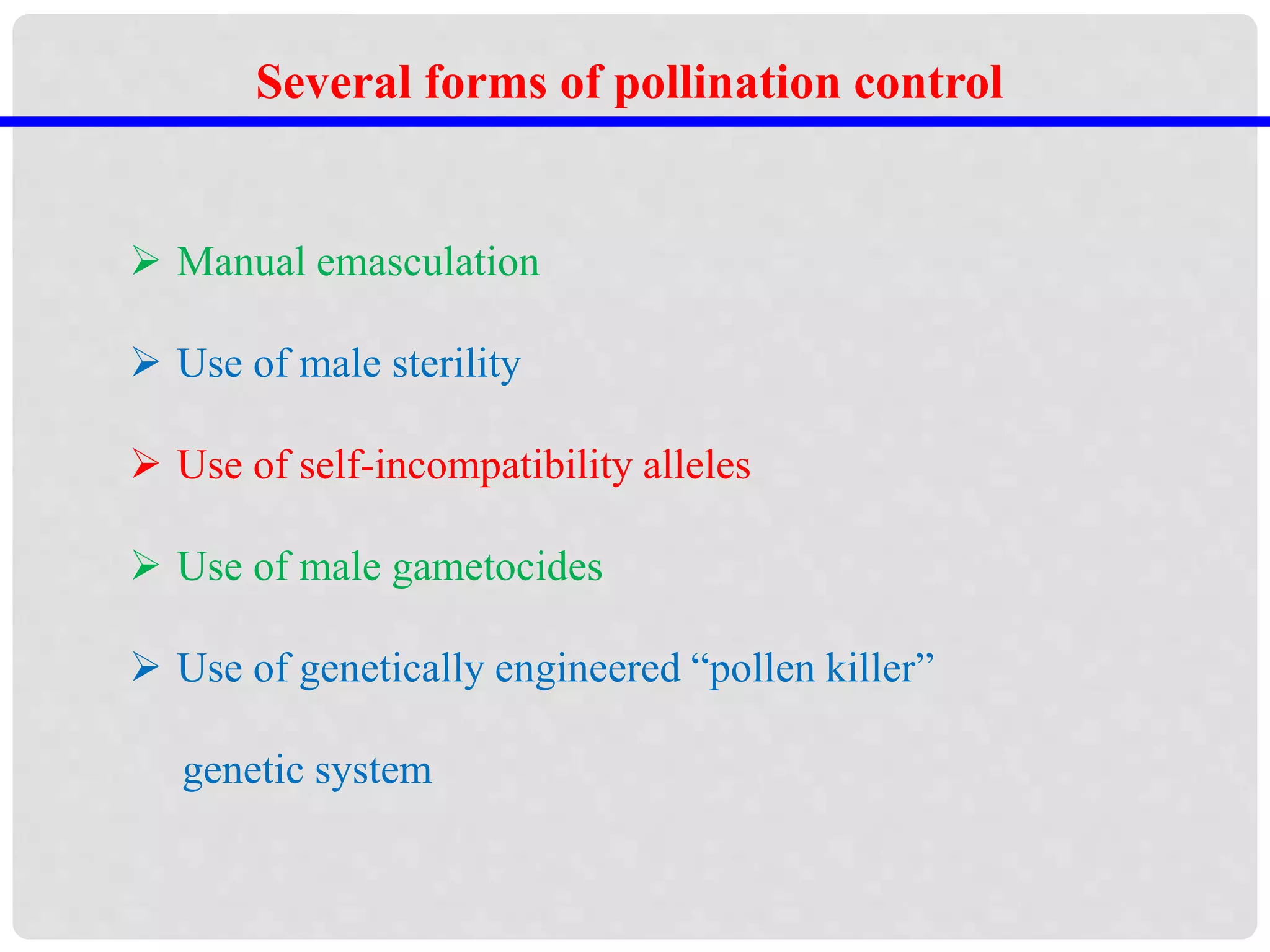  Manual emasculation
 Use of male sterility
 Use of self-incompatibility alleles
 Use of male gametocides
 Use of genetically engineered “pollen killer”
genetic system
Several forms of pollination control
 