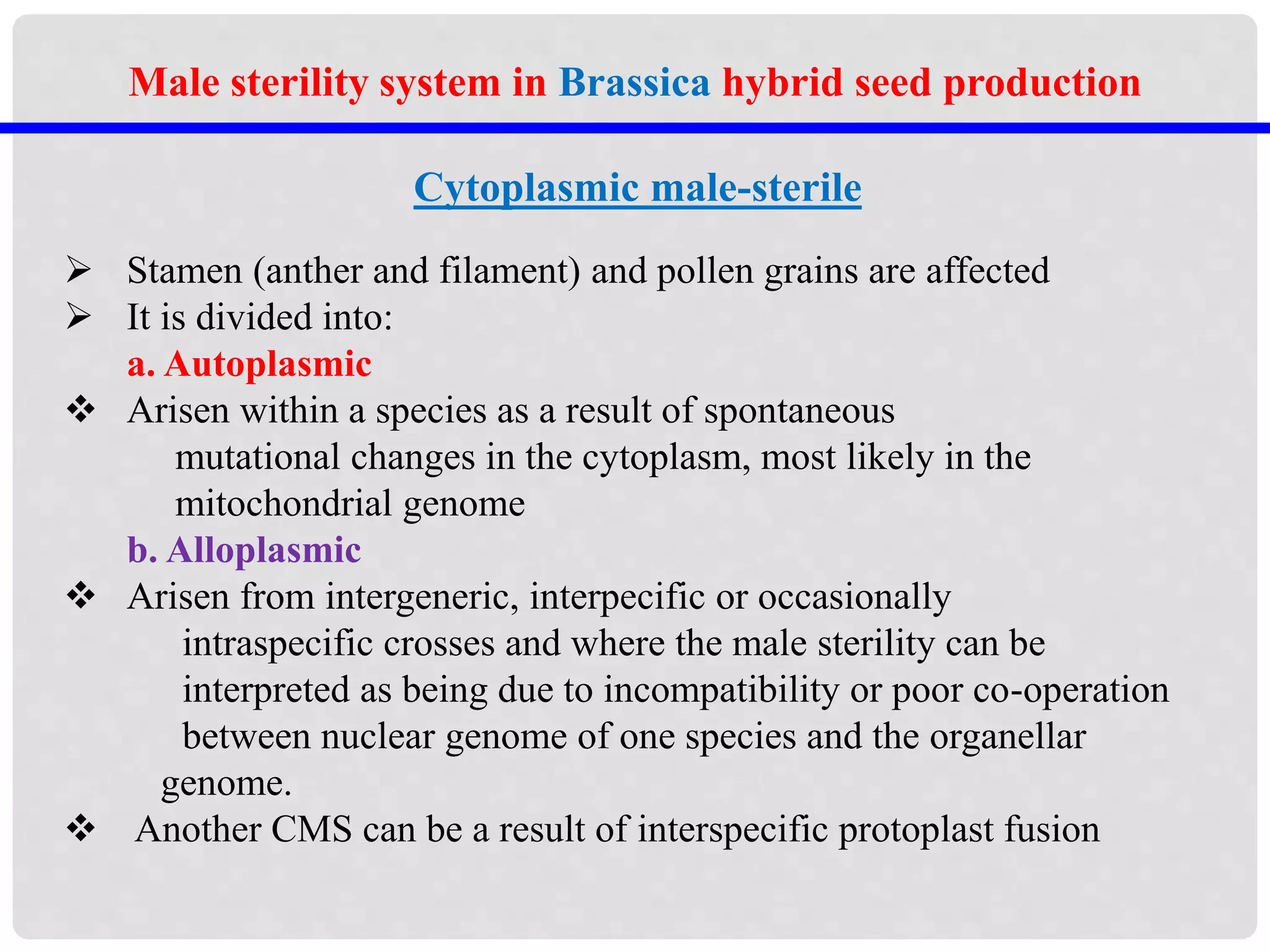 Male sterility system in Brassica hybrid seed production
Cytoplasmic male-sterile
 Stamen (anther and filament) and pollen grains are affected
 It is divided into:
a. Autoplasmic
 Arisen within a species as a result of spontaneous
mutational changes in the cytoplasm, most likely in the
mitochondrial genome
b. Alloplasmic
 Arisen from intergeneric, interpecific or occasionally
intraspecific crosses and where the male sterility can be
interpreted as being due to incompatibility or poor co-operation
between nuclear genome of one species and the organellar
genome.
 Another CMS can be a result of interspecific protoplast fusion
 