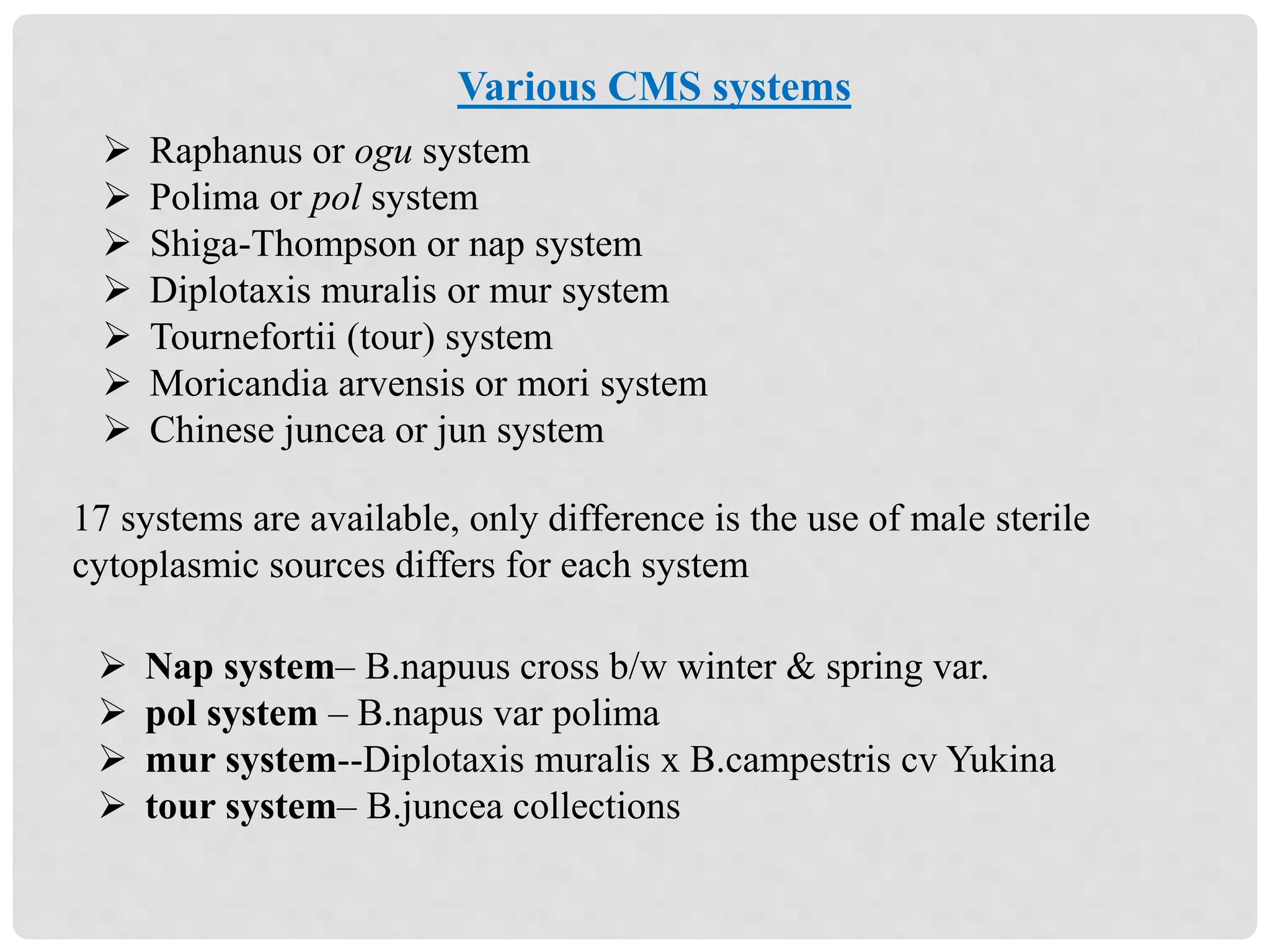  Raphanus or ogu system
 Polima or pol system
 Shiga-Thompson or nap system
 Diplotaxis muralis or mur system
 Tournefortii (tour) system
 Moricandia arvensis or mori system
 Chinese juncea or jun system
17 systems are available, only difference is the use of male sterile
cytoplasmic sources differs for each system
 Nap system– B.napuus cross b/w winter & spring var.
 pol system – B.napus var polima
 mur system--Diplotaxis muralis x B.campestris cv Yukina
 tour system– B.juncea collections
Various CMS systems
 