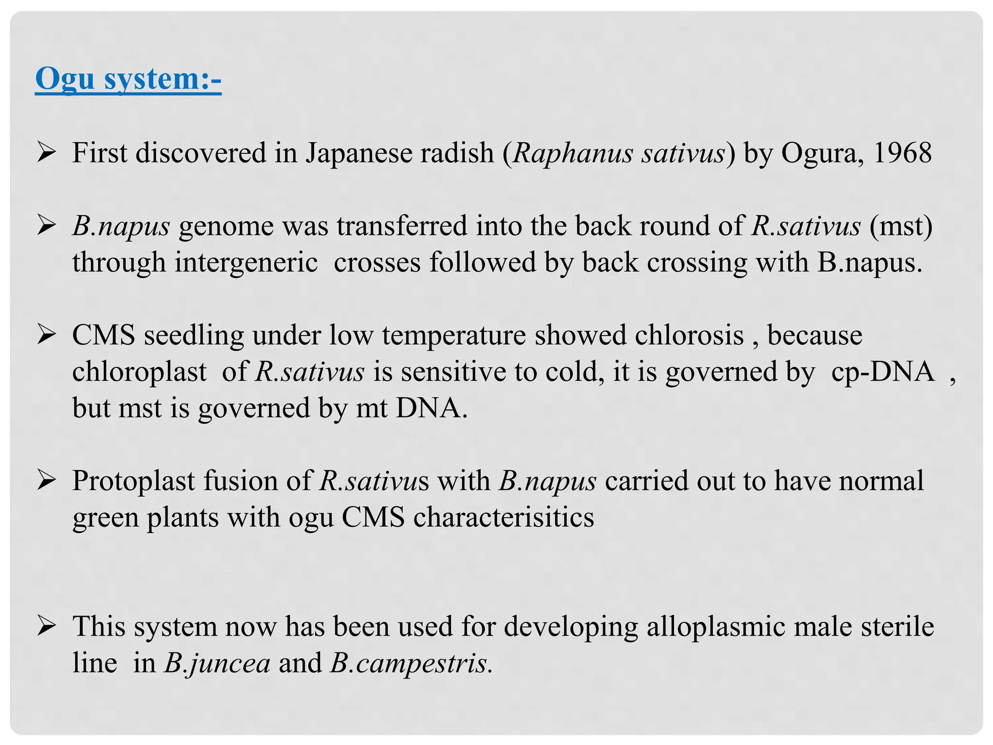 Ogu system:-
 First discovered in Japanese radish (Raphanus sativus) by Ogura, 1968
 B.napus genome was transferred into the back round of R.sativus (mst)
through intergeneric crosses followed by back crossing with B.napus.
 CMS seedling under low temperature showed chlorosis , because
chloroplast of R.sativus is sensitive to cold, it is governed by cp-DNA ,
but mst is governed by mt DNA.
 Protoplast fusion of R.sativus with B.napus carried out to have normal
green plants with ogu CMS characterisitics
 This system now has been used for developing alloplasmic male sterile
line in B.juncea and B.campestris.
 