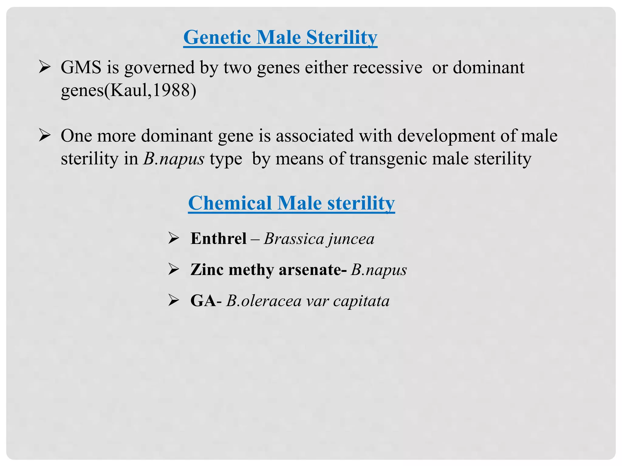 Genetic Male Sterility
 GMS is governed by two genes either recessive or dominant
genes(Kaul,1988)
 One more dominant gene is associated with development of male
sterility in B.napus type by means of transgenic male sterility
Chemical Male sterility
 Enthrel – Brassica juncea
 Zinc methy arsenate- B.napus
 GA- B.oleracea var capitata
 