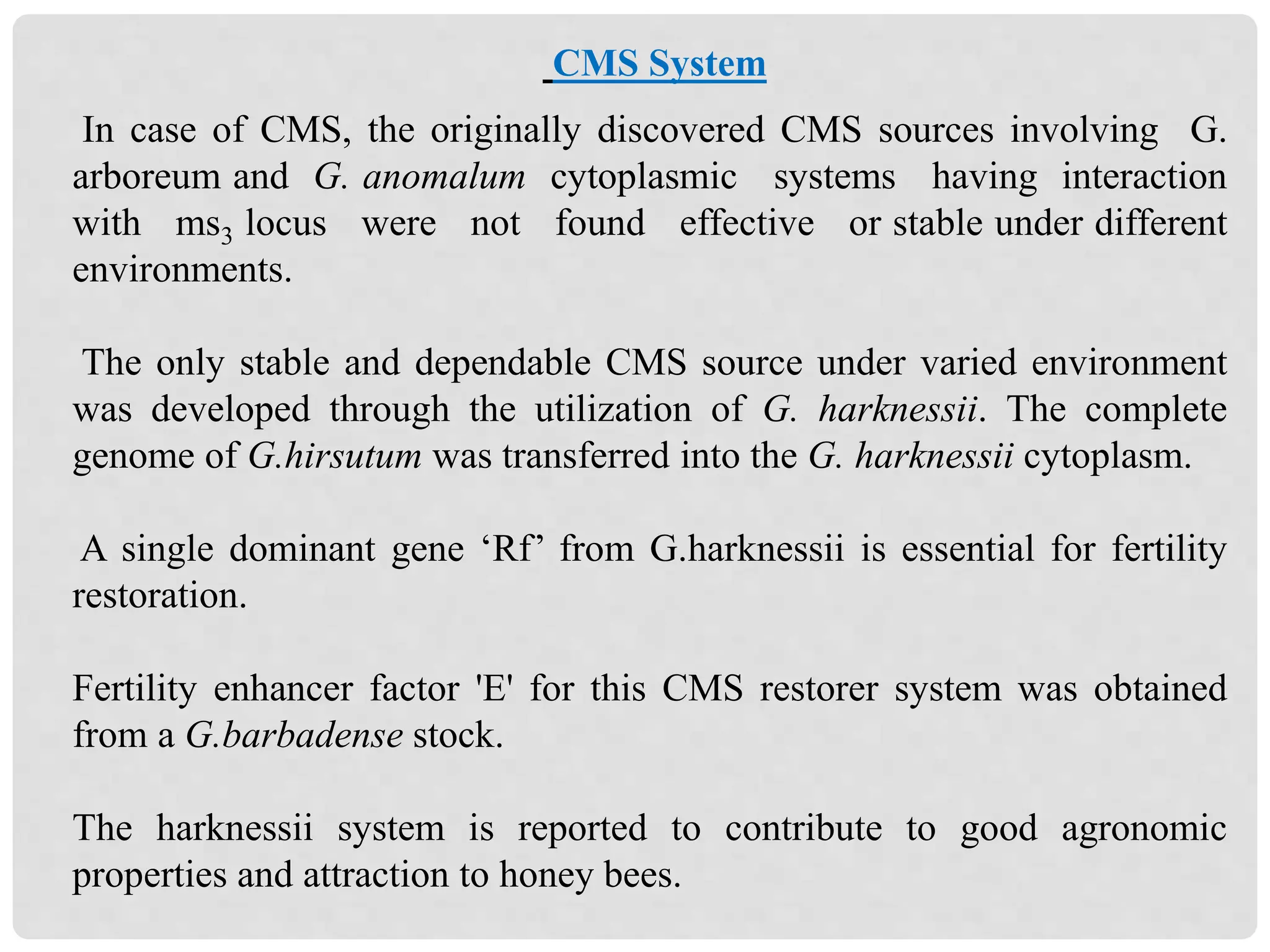 CMS System
In case of CMS, the originally discovered CMS sources involving G.
arboreum and G. anomalum cytoplasmic systems having interaction
with ms3 locus were not found effective or stable under different
environments.
The only stable and dependable CMS source under varied environment
was developed through the utilization of G. harknessii. The complete
genome of G.hirsutum was transferred into the G. harknessii cytoplasm.
A single dominant gene ‘Rf’ from G.harknessii is essential for fertility
restoration.
Fertility enhancer factor 'E' for this CMS restorer system was obtained
from a G.barbadense stock.
The harknessii system is reported to contribute to good agronomic
properties and attraction to honey bees.
 