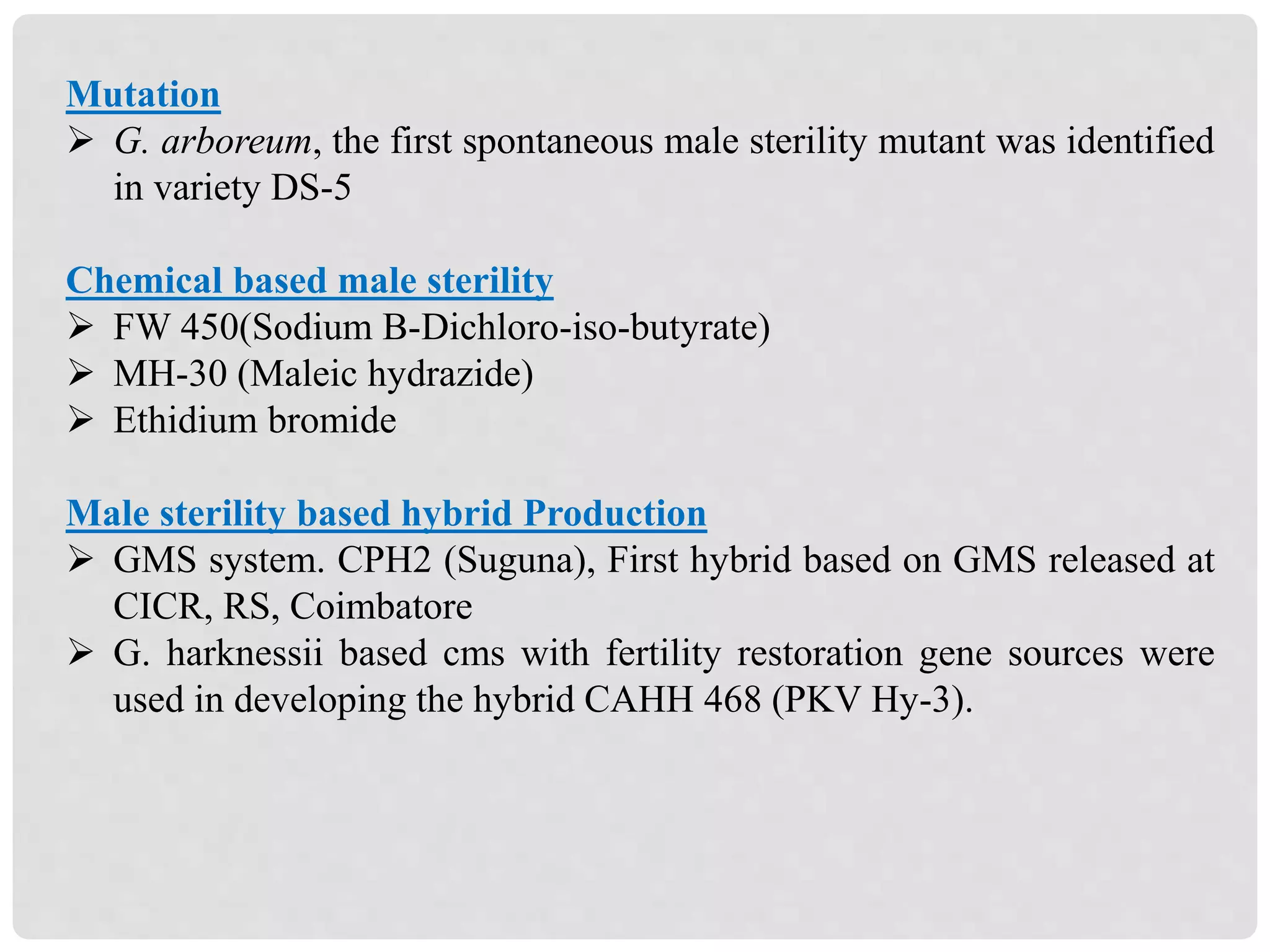 Mutation
 G. arboreum, the first spontaneous male sterility mutant was identified
in variety DS-5
Chemical based male sterility
 FW 450(Sodium B-Dichloro-iso-butyrate)
 MH-30 (Maleic hydrazide)
 Ethidium bromide
Male sterility based hybrid Production
 GMS system. CPH2 (Suguna), First hybrid based on GMS released at
CICR, RS, Coimbatore
 G. harknessii based cms with fertility restoration gene sources were
used in developing the hybrid CAHH 468 (PKV Hy-3).
 